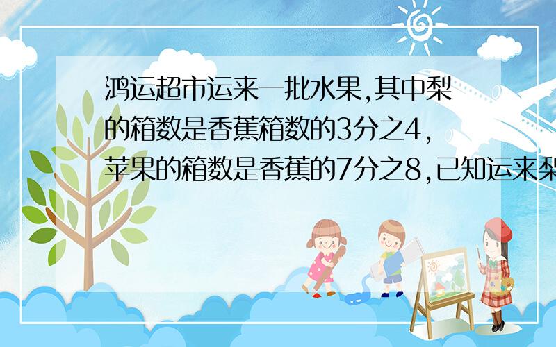 鸿运超市运来一批水果,其中梨的箱数是香蕉箱数的3分之4,苹果的箱数是香蕉的7分之8,已知运来梨24箱运来苹过多少箱