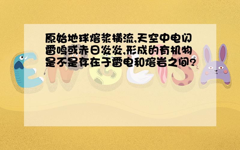 原始地球熔浆横流,天空中电闪雷鸣或赤日炎炎,形成的有机物是不是存在于雷电和熔岩之间?