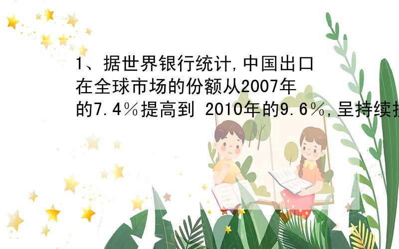 1、据世界银行统计,中国出口在全球市场的份额从2007年的7.4％提高到 2010年的9.6％,呈持续扩大趋势.中国出口份额的扩大主要得益于 A．制造业竞争力日益提高 B．对外投资大幅增加C．人民币