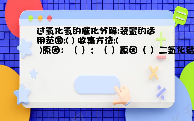 过氧化氢的催化分解:装置的适用范围:( ) 收集方法:( )原因：（ ）；（ ）原因（ ）二氧化锰在本实验中起（ ）作用,它能（ ）但本身的 、 不变.像这种的物质称为 （ ）加热分解高锰酸钾：