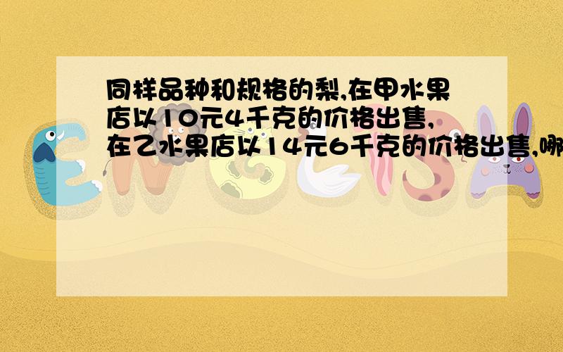 同样品种和规格的梨,在甲水果店以10元4千克的价格出售,在乙水果店以14元6千克的价格出售,哪家水果店卖的梨比较便宜?