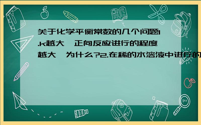 关于化学平衡常数的几个问题1.k越大,正向反应进行的程度越大,为什么?2.在稀的水溶液中进行的反应,若水参加,水的浓度不必写在表达式中,为什么?3、平衡常数比转化率更能反映本质,为什么?