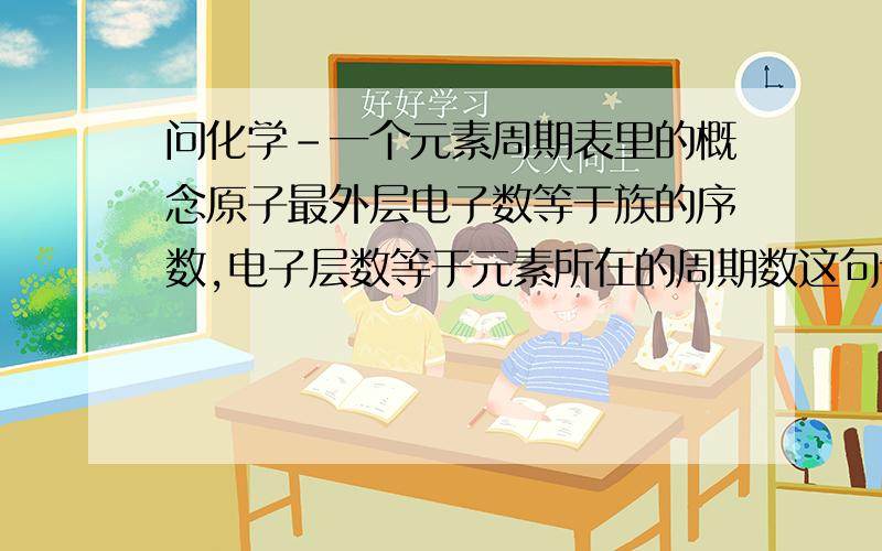 问化学-一个元素周期表里的概念原子最外层电子数等于族的序数,电子层数等于元素所在的周期数这句话是错误的应该将族改为主族那么副族为什么就不对?请举出反例!后半句该是对的吧?