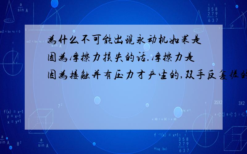 为什么不可能出现永动机如果是因为摩擦力损失的话.摩擦力是因为接触并有压力才产生的,双手反复搓的时候其中一只手对另一只手有摩擦力,从微观看 是因为手上的各种分子提供的摩擦力.