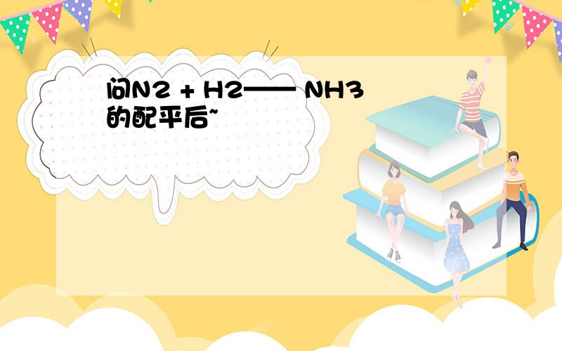 问N2 + H2—— NH3的配平后~