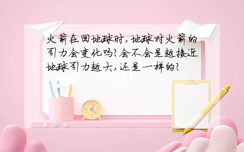 火箭在回地球时,地球对火箭的引力会变化吗?会不会是越接近地球引力越大,还是一样的?