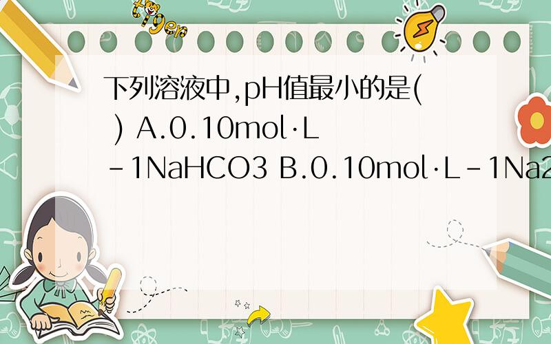下列溶液中,pH值最小的是( ) A.0.10mol·L-1NaHCO3 B.0.10mol·L-1Na2CO3 C.0.10mol·L-1H2CO3 D.0.10mol·L-1NaCl
