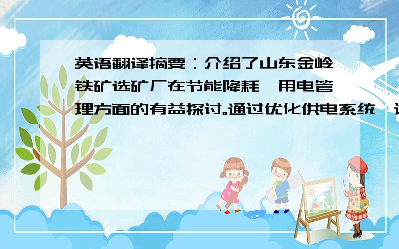 英语翻译摘要：介绍了山东金岭铁矿选矿厂在节能降耗、用电管理方面的有益探讨。通过优化供电系统、设备更新、避峰填谷、加强管理等手段，深挖内潜，合理利用电能，最大限度限度地