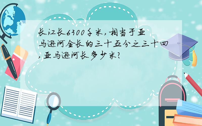 长江长6300千米,相当于亚马逊河全长的三十五分之三十四,亚马逊河长多少米?