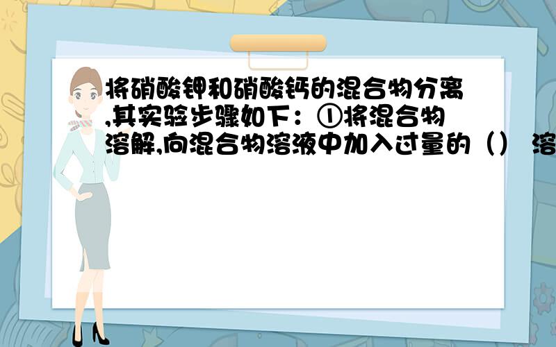 将硝酸钾和硝酸钙的混合物分离,其实验步骤如下：①将混合物溶解,向混合物溶液中加入过量的（） 溶液将硝酸钾和硝酸钙的混合物分离,其实验步骤如下：①将混合物溶解,向混合物溶液中