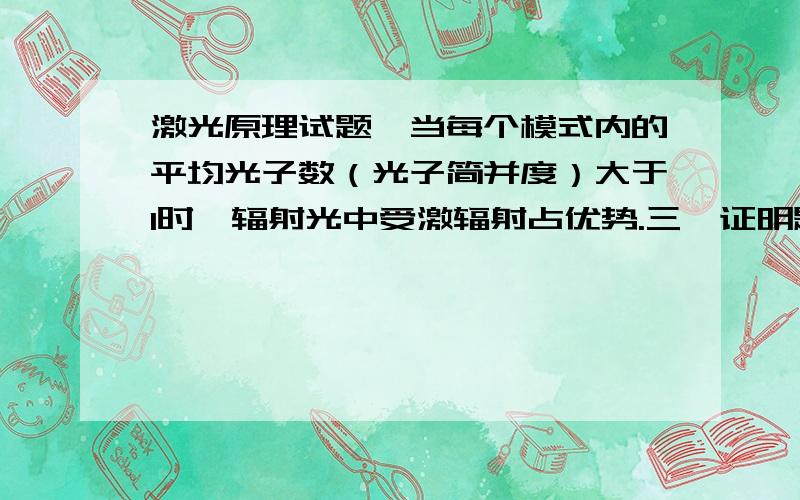 激光原理试题,当每个模式内的平均光子数（光子简并度）大于1时,辐射光中受激辐射占优势.三、证明题1、证明：当每个模式内的平均光子数（光子简并度）大于1时,辐射光中受激辐射占优势