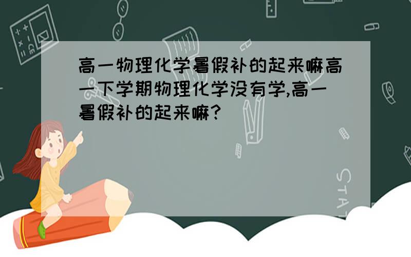 高一物理化学暑假补的起来嘛高一下学期物理化学没有学,高一暑假补的起来嘛?