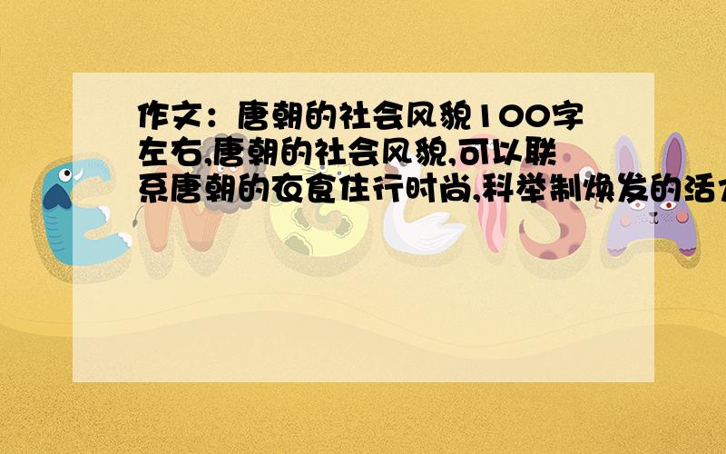 作文：唐朝的社会风貌100字左右,唐朝的社会风貌,可以联系唐朝的衣食住行时尚,科举制焕发的活力,中西贯通 等等.急