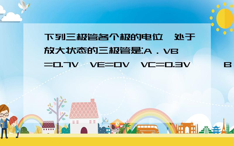 下列三极管各个极的电位,处于放大状态的三极管是:A．VB=0.7V,VE=0V,VC=0.3V      B．VB=-6.7V,VE=-7.4V,VC=-4VC．VB=-3V,VE=0V,VC=6V      D．VB=2.7V,VE=2V,VC=2V首先,谢谢你们的回复,不过出现了两个不同的答案,不知