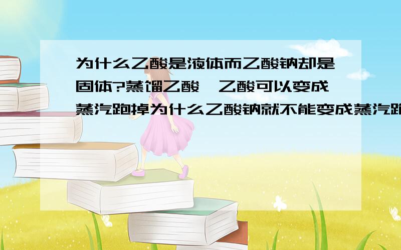 为什么乙酸是液体而乙酸钠却是固体?蒸馏乙酸,乙酸可以变成蒸汽跑掉为什么乙酸钠就不能变成蒸汽跑掉?