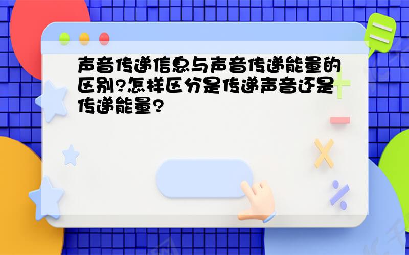 声音传递信息与声音传递能量的区别?怎样区分是传递声音还是传递能量?