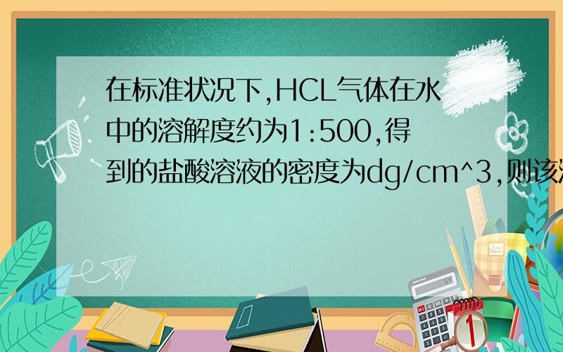 在标准状况下,HCL气体在水中的溶解度约为1:500,得到的盐酸溶液的密度为dg/cm^3,则该溶液的氯化氢的物质的量浓度为?