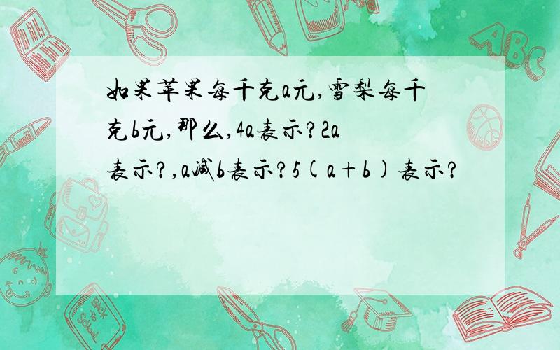 如果苹果每千克a元,雪梨每千克b元,那么,4a表示?2a表示?,a减b表示?5(a+b)表示?