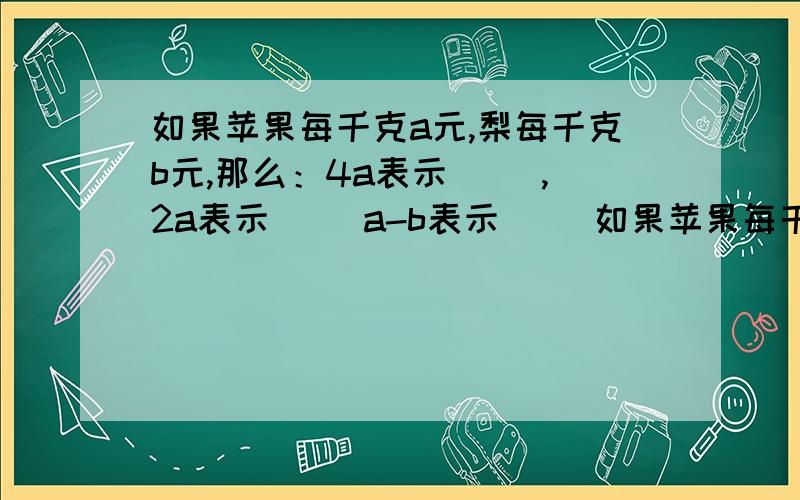 如果苹果每千克a元,梨每千克b元,那么：4a表示（ ）,2a表示（ ）a-b表示（ )如果苹果每千克a元，梨每千克b元，那么：4a表示（ 2b表示（ ）a-b表示（ )