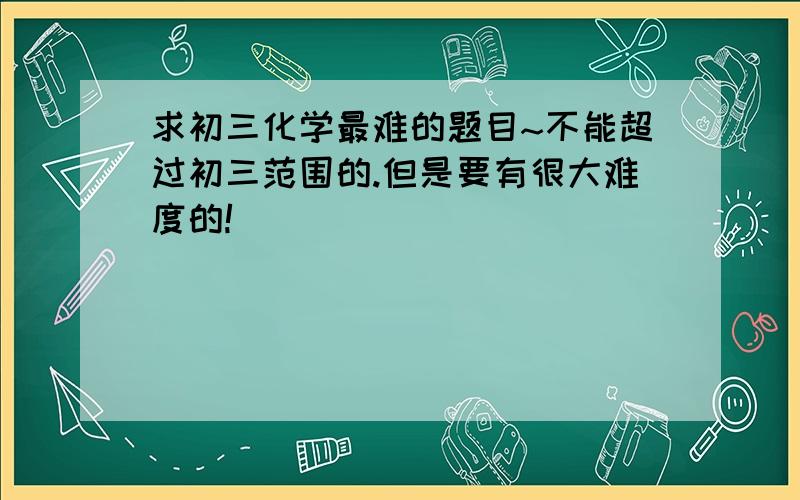 求初三化学最难的题目~不能超过初三范围的.但是要有很大难度的!