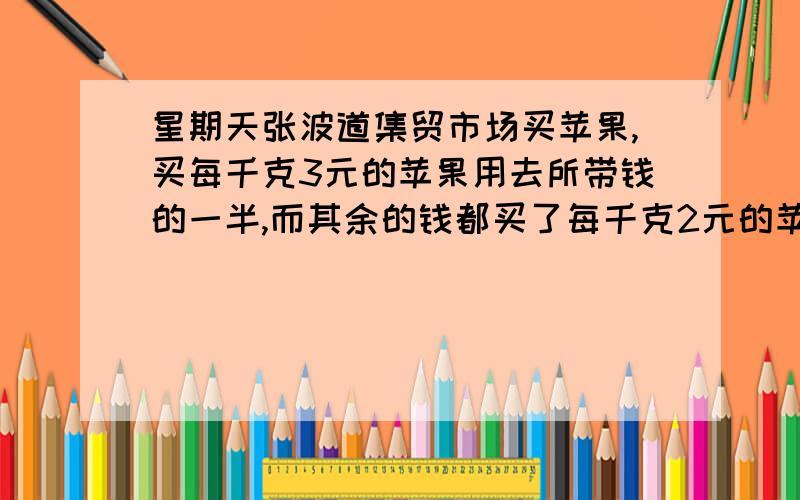 星期天张波道集贸市场买苹果,买每千克3元的苹果用去所带钱的一半,而其余的钱都买了每千克2元的苹果,你能帮帮张波算算他买的苹果的平均价格是每千克的多少元吗?我要算式 最好不要方程