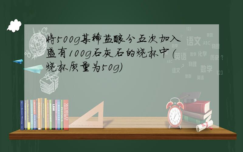 将500g某稀盐酸分五次加入盛有100g石灰石的烧杯中(烧杯质量为50g)
