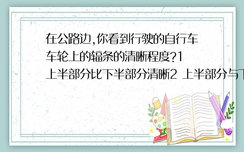 在公路边,你看到行驶的自行车车轮上的辐条的清晰程度?1 上半部分比下半部分清晰2 上半部分与下半部分一样清晰3 下半部分比上半部分清晰4 以上说法都不对