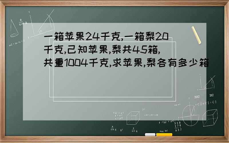 一箱苹果24千克,一箱梨20千克,己知苹果,梨共45箱,共重1004千克,求苹果,梨各有多少箱