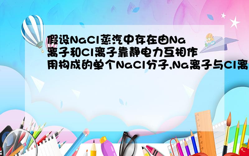 假设NaCl蒸汽中存在由Na离子和Cl离子靠静电力互相作用构成的单个NaCl分子,Na离子与Cl离子相距无限远是,电势能为0,一个NaCl分子的电势能为-6.1eV.已知使一个中性Na原子最外层的电子脱离Na原子