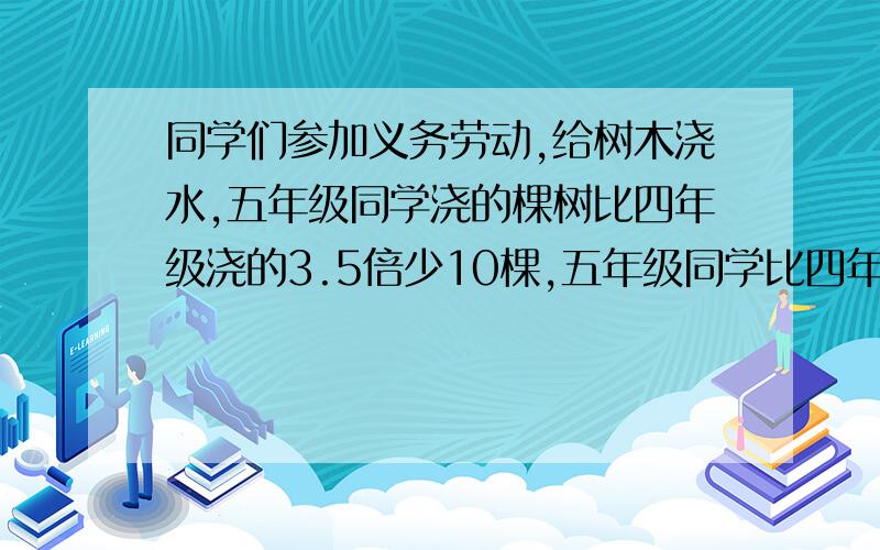 同学们参加义务劳动,给树木浇水,五年级同学浇的棵树比四年级浇的3.5倍少10棵,五年级同学比四年级同学多浇65棵.两个年级各浇树多少棵?用方程解答.