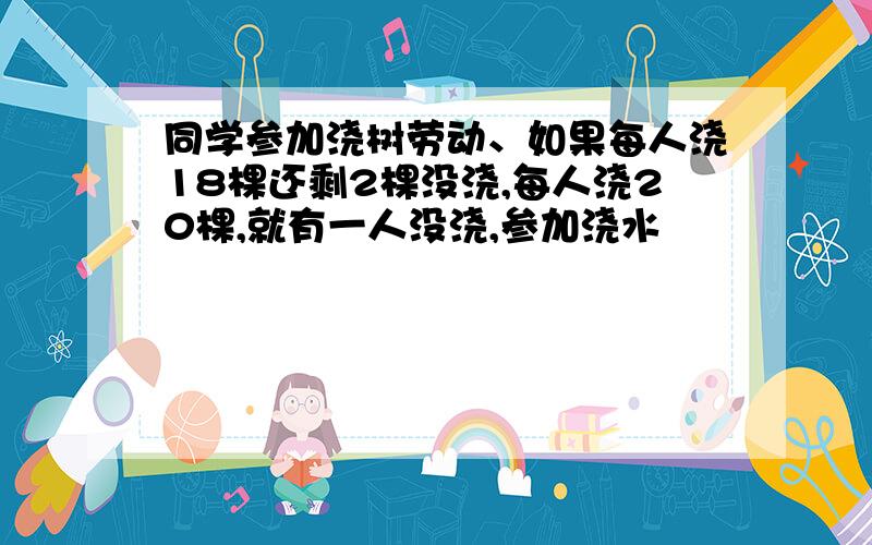 同学参加浇树劳动、如果每人浇18棵还剩2棵没浇,每人浇20棵,就有一人没浇,参加浇水