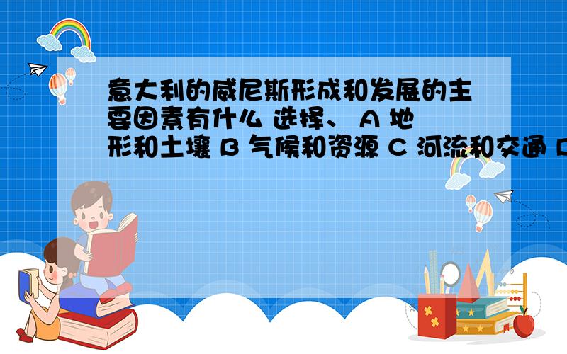 意大利的威尼斯形成和发展的主要因素有什么 选择、 A 地形和土壤 B 气候和资源 C 河流和交通 D 宗教和习俗请说明原因