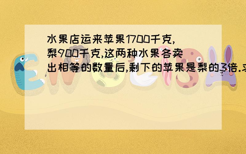 水果店运来苹果1700千克,梨900千克,这两种水果各卖出相等的数量后,剩下的苹果是梨的3倍.求各卖出多少