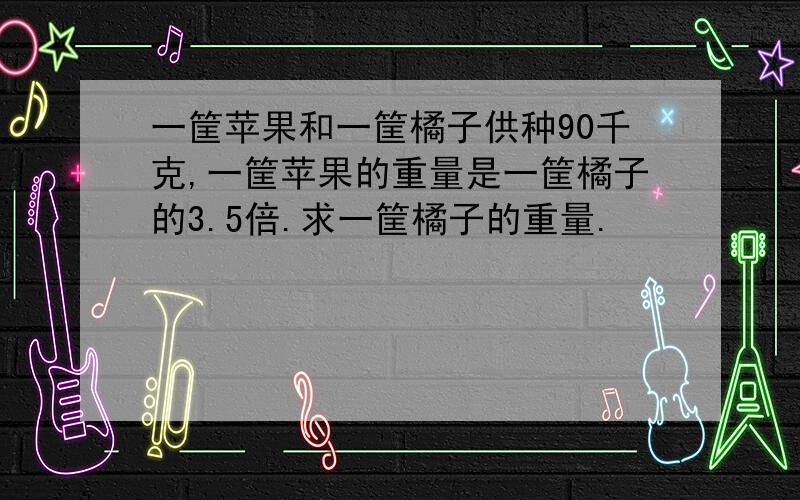 一筐苹果和一筐橘子供种90千克,一筐苹果的重量是一筐橘子的3.5倍.求一筐橘子的重量.