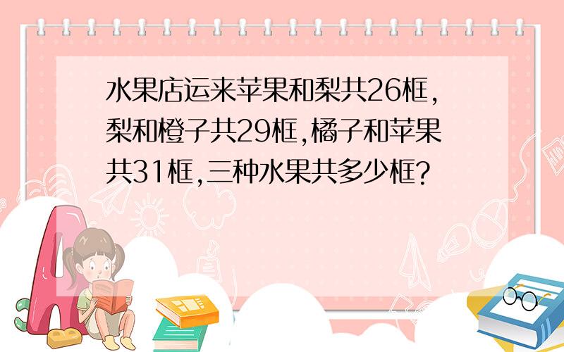 水果店运来苹果和梨共26框,梨和橙子共29框,橘子和苹果共31框,三种水果共多少框?