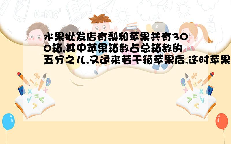 水果批发店有梨和苹果共有300箱,其中苹果箱数占总箱数的五分之儿,又运来若干箱苹果后,这时苹果箱数与总箱数的比是3：5.问运来苹果有多想