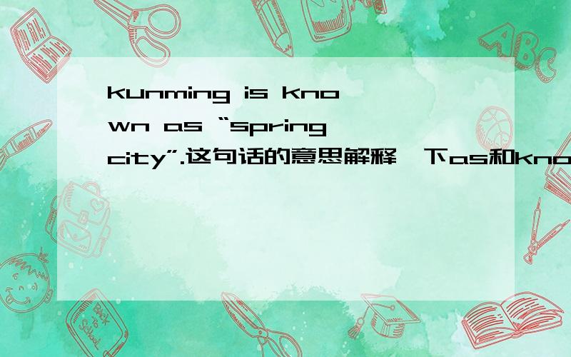 kunming is known as “spring city”.这句话的意思解释一下as和known急用!