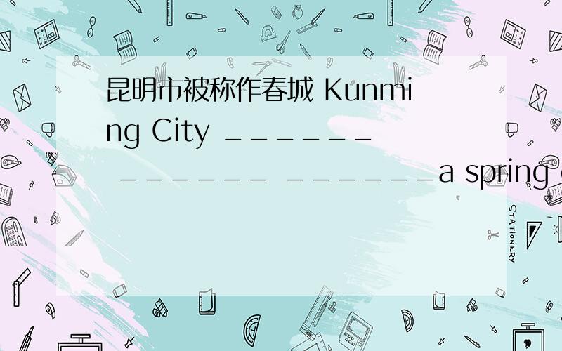 昆明市被称作春城 Kunming City ______ ______ ______a spring city填空