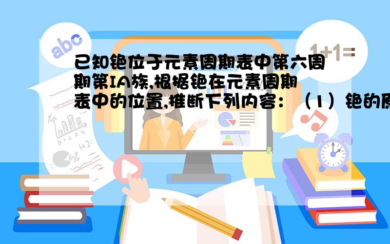 已知铯位于元素周期表中第六周期第IA族,根据铯在元素周期表中的位置,推断下列内容：（1）铯的原子...已知铯位于元素周期表中第六周期第IA族,根据铯在元素周期表中的位置,推断下列内容