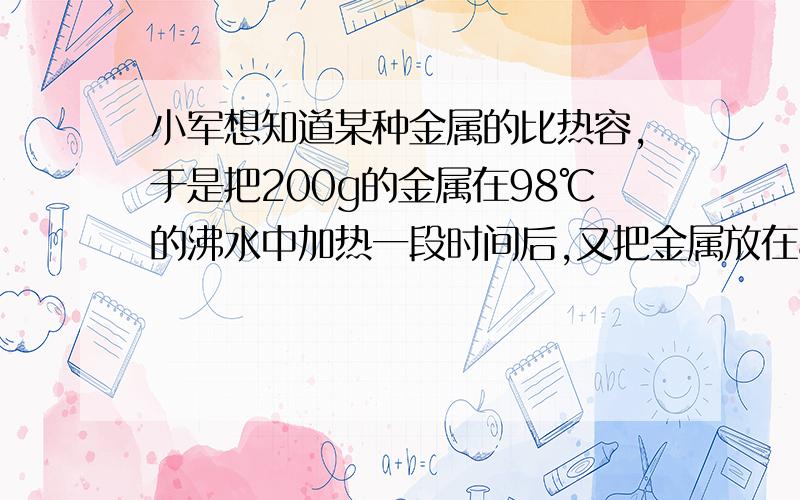 小军想知道某种金属的比热容,于是把200g的金属在98℃的沸水中加热一段时间后,又把金属放在80g、12℃的水中.结果水和金属的温度都是18℃,问金属的比热容是多少