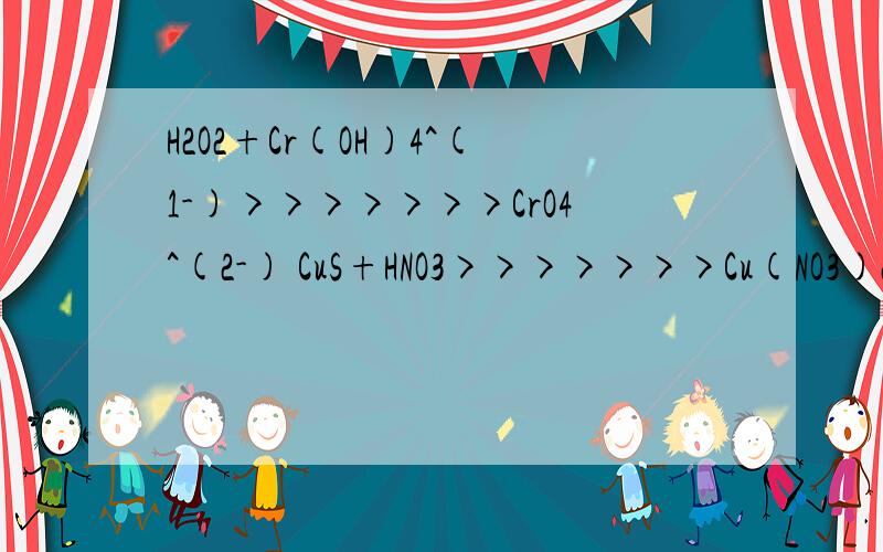 H2O2+Cr(OH)4^(1-)>>>>>>>CrO4^(2-) CuS+HNO3>>>>>>>Cu(NO3)2+NO2+SO2 第一题答案是2Cr(OH)4^(1-)+3H2O2+2OH^(1-)>>>>>>>2CrO4~(2-)+8H2O