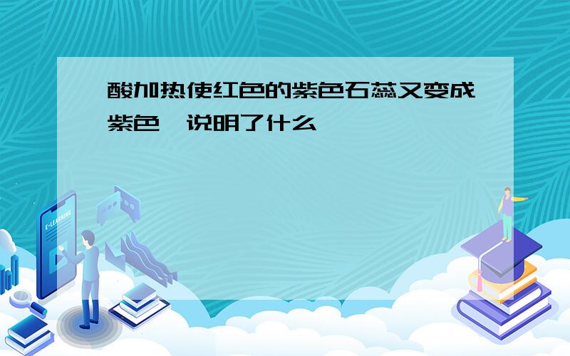 酸加热使红色的紫色石蕊又变成紫色,说明了什么