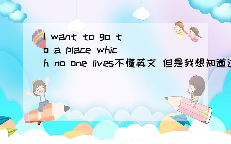 I want to go to a place which no one lives不懂英文 但是我想知道这句话的意思啊?