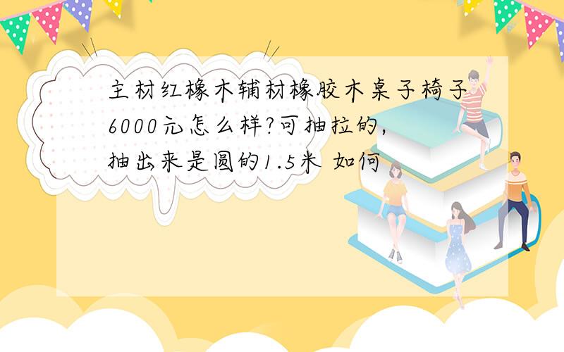 主材红橡木辅材橡胶木桌子椅子6000元怎么样?可抽拉的,抽出来是圆的1.5米 如何