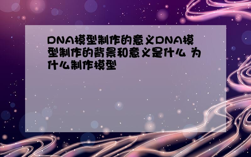 DNA模型制作的意义DNA模型制作的背景和意义是什么 为什么制作模型