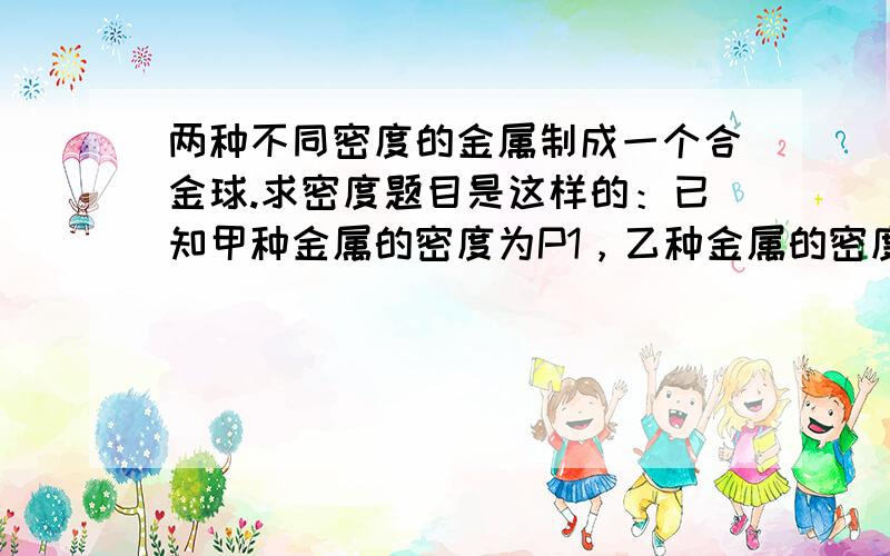 两种不同密度的金属制成一个合金球.求密度题目是这样的：已知甲种金属的密度为P1，乙种金属的密度为P2。若由质量相等的这两种金属制成一个合金球，请写出这个合金球密度的表达式？