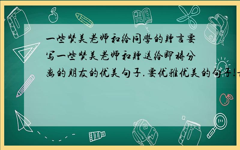 一些赞美老师和给同学的赠言要写一些赞美老师和赠送给即将分离的朋友的优美句子.要优雅优美的句子!最好写详细点.