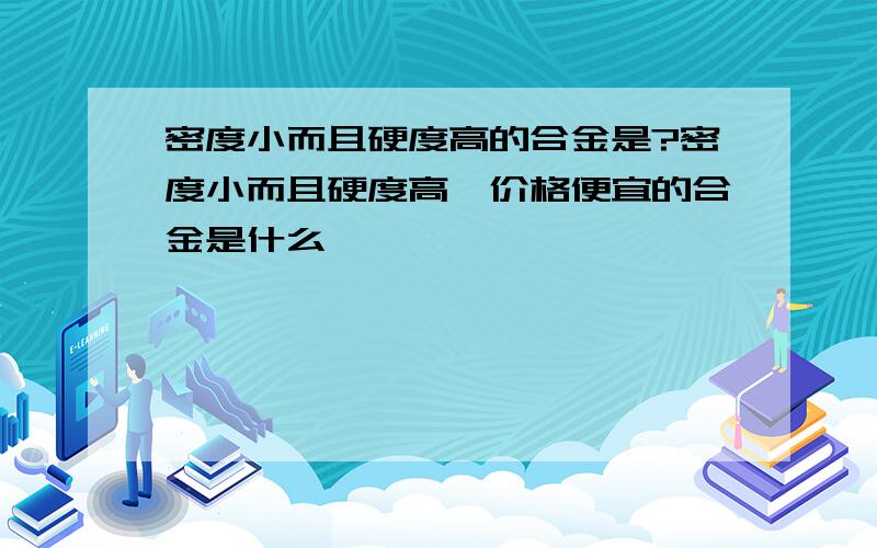 密度小而且硬度高的合金是?密度小而且硬度高、价格便宜的合金是什么