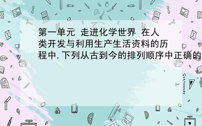 第一单元 走进化学世界 在人类开发与利用生产生活资料的历程中,下列从古到今的排列顺序中正确的是A、陶瓷、石器、塑料                   B、铜器、铁器、铝合金 C、棉麻织物、皮毛制品、