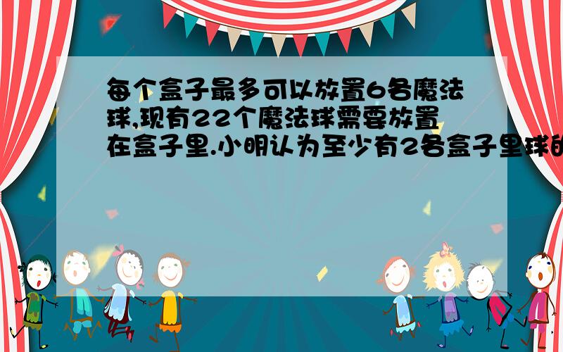 每个盒子最多可以放置6各魔法球,现有22个魔法球需要放置在盒子里.小明认为至少有2各盒子里球的个数是...每个盒子最多可以放置6各魔法球,现有22个魔法球需要放置在盒子里.小明认为至少